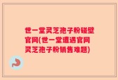 世一堂灵芝孢子粉碰壁官网(世一堂遭遇官网灵芝孢子粉销售难题)