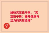 线粒灵芝孢子粉_“灵芝孢子粉：提升健康与活力的天然选择”