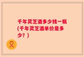 千年灵芝酒多少钱一瓶(千年灵芝酒单价是多少？)