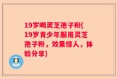 19岁喝灵芝孢子粉(19岁青少年服用灵芝孢子粉，效果惊人，体验分享)
