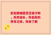 敖东牌破壁灵芝孢子粉，天然滋补，开启你的养生之旅，快来了解