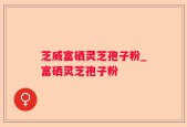芝威富硒灵芝孢子粉_富硒灵芝孢子粉