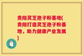 贵阳灵芝孢子粉基地(贵阳打造灵芝孢子粉基地，助力健康产业发展)