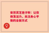 安然灵芝孢子粉：让你焕发活力，关注身心平衡的全新方式