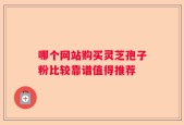 哪个网站购买灵芝孢子粉比较靠谱值得推荐