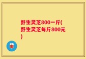 野生灵芝800一斤(野生灵芝每斤800元)