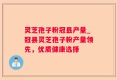 灵芝孢子粉冠县产量_冠县灵芝孢子粉产量领先，优质健康选择