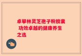 卓攀林灵芝孢子粉胶囊 功效卓越的健康养生之选