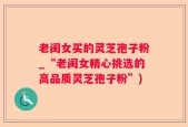 老闺女买的灵芝孢子粉_“老闺女精心挑选的高品质灵芝孢子粉”)