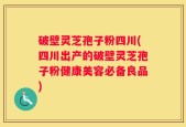 破壁灵芝孢子粉四川(四川出产的破壁灵芝孢子粉健康美容必备良品)