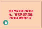 纯天然灵芝孢子粉怎么吃_“探索天然灵芝孢子粉的正确食用方法”