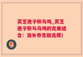 灵芝孢子粉乌鸡_灵芝孢子粉与乌鸡的完美结合：滋补养生新选择)
