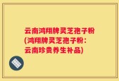 云南鸿翔牌灵芝孢子粉(鸿翔牌灵芝孢子粉：云南珍贵养生补品)