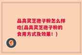品高灵芝孢子粉怎么样吃(品高灵芝孢子粉的食用方式及效果！)
