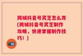 同城抖音号灵芝怎么弄(同城抖音号灵芝制作攻略，快速掌握制作技巧！)