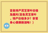 百色特产灵芝茶叶价格及图片(百色灵芝茶叶，特产价格多少？享受身心健康新滋味！)