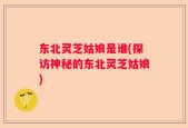 东北灵芝姑娘是谁(探访神秘的东北灵芝姑娘)