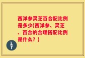 西洋参灵芝百合配比例是多少(西洋参、灵芝、百合的合理搭配比例是什么？)
