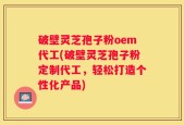 破壁灵芝孢子粉oem代工(破壁灵芝孢子粉定制代工，轻松打造个性化产品)