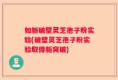 如新破壁灵芝孢子粉实验(破壁灵芝孢子粉实验取得新突破)