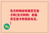 东方购物却老斋灵芝孢子粉(东方购物：老斋灵芝孢子粉供应充足。)