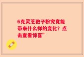 6克灵芝孢子粉究竟能带来什么样的变化？点击查看惊喜”