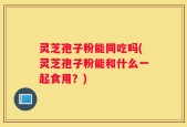 灵芝孢子粉能同吃吗(灵芝孢子粉能和什么一起食用？)