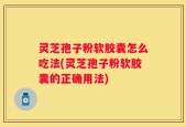 灵芝孢子粉软胶囊怎么吃法(灵芝孢子粉软胶囊的正确用法)