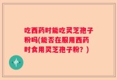 吃西药时能吃灵芝孢子粉吗(能否在服用西药时食用灵芝孢子粉？)