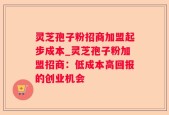 灵芝孢子粉招商加盟起步成本_灵芝孢子粉加盟招商：低成本高回报的创业机会