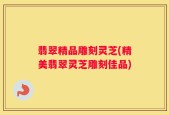 翡翠精品雕刻灵芝(精美翡翠灵芝雕刻佳品)
