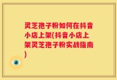 灵芝孢子粉如何在抖音小店上架(抖音小店上架灵芝孢子粉实战指南)