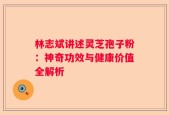 林志斌讲述灵芝孢子粉：神奇功效与健康价值全解析