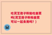 吃灵芝孢子粉能吃韭菜吗(灵芝孢子粉和韭菜可以一起食用吗？)