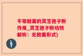 不带胶囊的灵芝孢子粉作用_灵芝孢子粉功效解析：无胶囊形式)