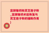宫颈锥切和灵芝孢子粉_宫颈锥切术后恢复与灵芝孢子粉的辅助作用)