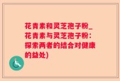 花青素和灵芝孢子粉_花青素与灵芝孢子粉：探索两者的结合对健康的益处)