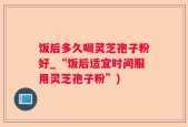 饭后多久喝灵芝孢子粉好_“饭后适宜时间服用灵芝孢子粉”)