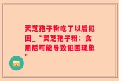 灵芝孢子粉吃了以后犯困_“灵芝孢子粉：食用后可能导致犯困现象”
