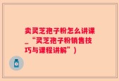 卖灵芝孢子粉怎么讲课_“灵芝孢子粉销售技巧与课程讲解”)