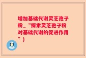 增加基础代谢灵芝孢子粉_“探索灵芝孢子粉对基础代谢的促进作用”)