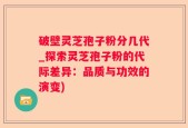 破壁灵芝孢子粉分几代_探索灵芝孢子粉的代际差异：品质与功效的演变)