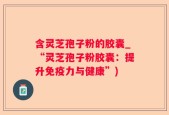 含灵芝孢子粉的胶囊_“灵芝孢子粉胶囊：提升免疫力与健康”)