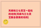 天麻和三七灵芝一起吃的功效(天麻与三七灵芝联合使用的功效)