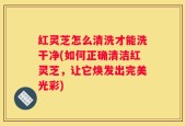 红灵芝怎么清洗才能洗干净(如何正确清洁红灵芝，让它焕发出完美光彩)