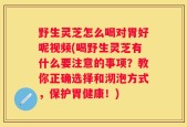 野生灵芝怎么喝对胃好呢视频(喝野生灵芝有什么要注意的事项？教你正确选择和沏泡方式，保护胃健康！)