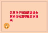 灵芝孢子粉销售渠道全解析你知道哪里买划算吗