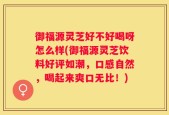 御福源灵芝好不好喝呀怎么样(御福源灵芝饮料好评如潮，口感自然，喝起来爽口无比！)