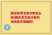 鹊华的灵芝孢子粉怎么样(鹊华灵芝孢子粉的功效及作用解析)
