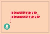 日皇破壁灵芝孢子粉_日皇级破壁灵芝孢子粉)